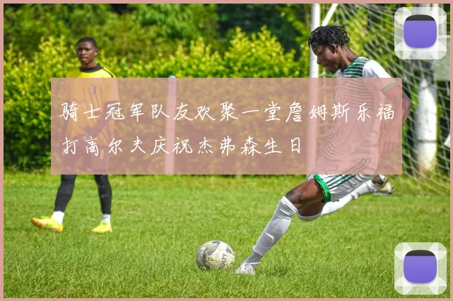 骑士冠军队友欢聚一堂詹姆斯乐福打高尔夫庆祝杰弗森生日