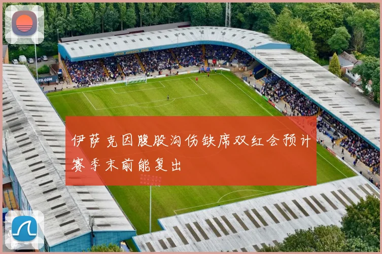 伊萨克因腹股沟伤缺席双红会预计赛季末前能复出