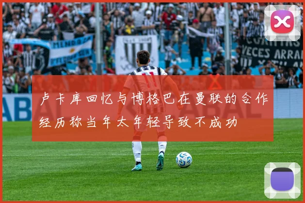 卢卡库回忆与博格巴在曼联的合作经历称当年太年轻导致不成功