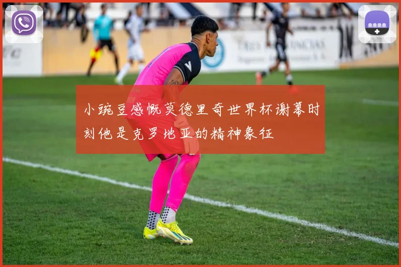 小豌豆感慨莫德里奇世界杯谢幕时刻他是克罗地亚的精神象征