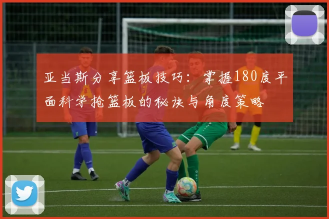 亚当斯分享篮板技巧：掌握180度平面科学抢篮板的秘诀与角度策略