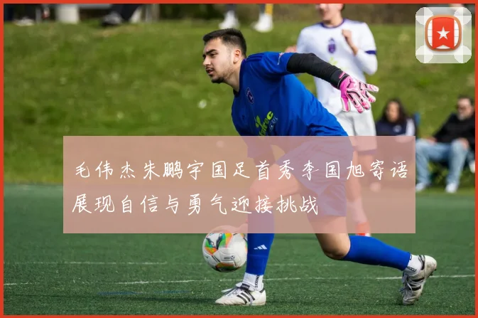 毛伟杰朱鹏宇国足首秀李国旭寄语展现自信与勇气迎接挑战