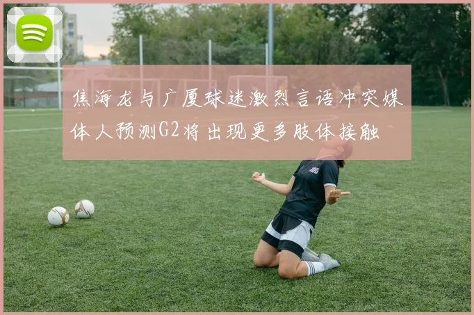 焦海龙与广厦球迷激烈言语冲突媒体人预测G2将出现更多肢体接触