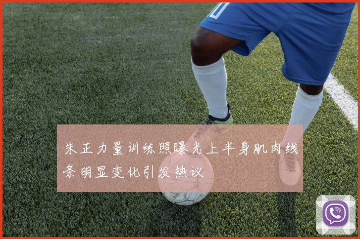 朱正力量训练照曝光上半身肌肉线条明显变化引发热议