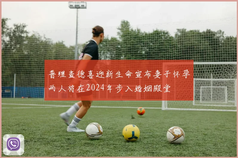 普理查德喜迎新生命宣布妻子怀孕两人将在2024年步入婚姻殿堂