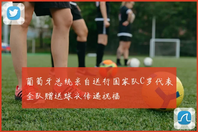 葡萄牙总统亲自送行国家队C罗代表全队赠送球衣传递祝福
