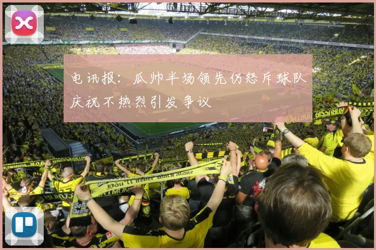 电讯报：瓜帅半场领先仍怒斥球队庆祝不热烈引发争议