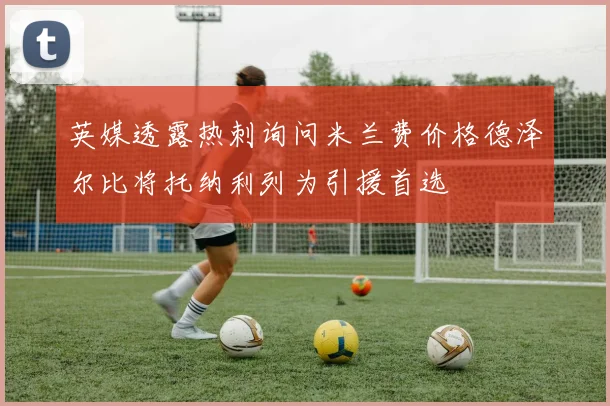 英媒透露热刺询问米兰费价格德泽尔比将托纳利列为引援首选