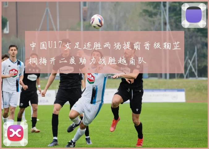 中国U17女足连胜两场提前晋级鞠芷桐梅开二度助力战胜越南队