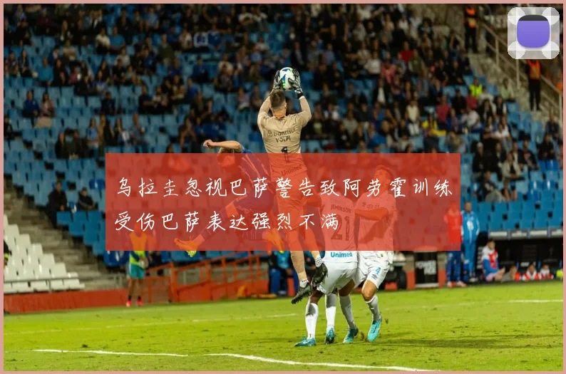 乌拉圭忽视巴萨警告致阿劳霍训练受伤巴萨表达强烈不满